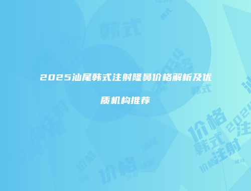2025汕尾韩式注射隆鼻价格解析及优质机构推荐