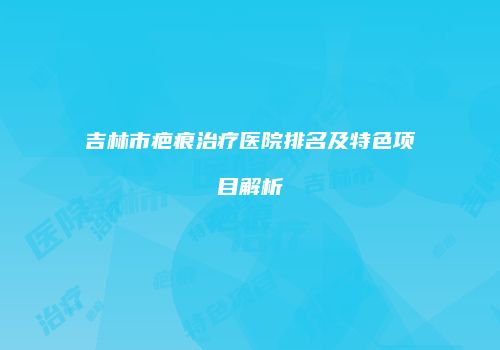 吉林市疤痕治疗医院排名及特色项目解析