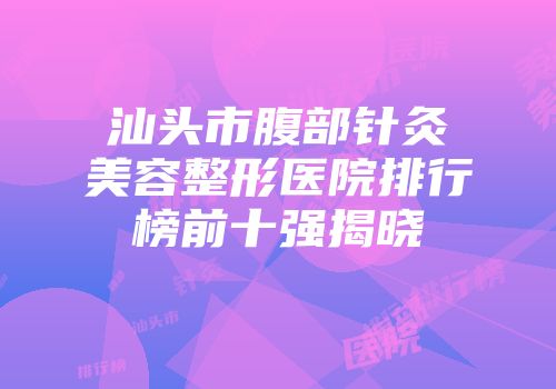 汕头市腹部针灸美容整形医院排行榜前十强揭晓
