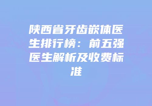 陕西省牙齿嵌体医生排行榜：前五强医生解析及收费标准