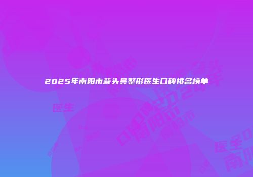 2025年南阳市蒜头鼻整形医生口碑排名榜单