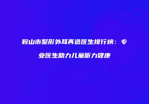 鞍山市整形外耳再造医生排行榜：专业医生助力儿童听力健康