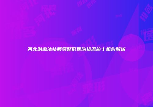 河北剥离法祛腋臭整形医院排名前十机构解析