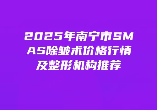 2025年南宁市SMAS除皱术价格行情及整形机构推荐
