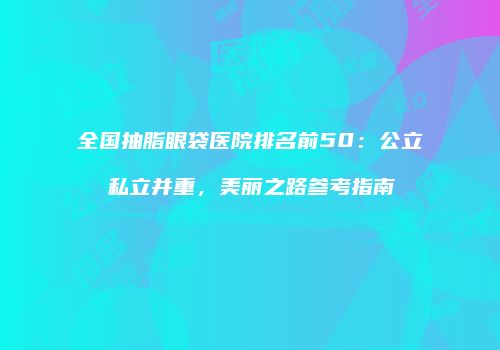 全国抽脂眼袋医院排名前50：公立私立并重，美丽之路参考指南