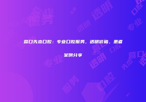 营口先杰口腔：专业口腔服务，透明价格，患者案例分享