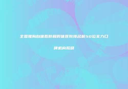 全国隆胸自体脂肪和假体医院排名前50位实力口碑机构揭晓