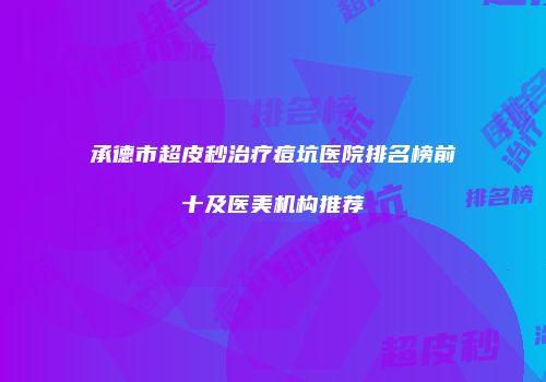 承德市超皮秒治疗痘坑医院排名榜前十及医美机构推荐