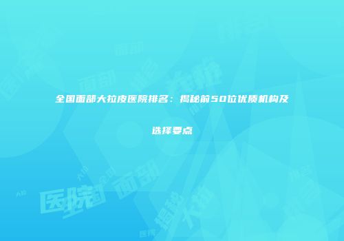 全国面部大拉皮医院排名：揭秘前50位优质机构及选择要点