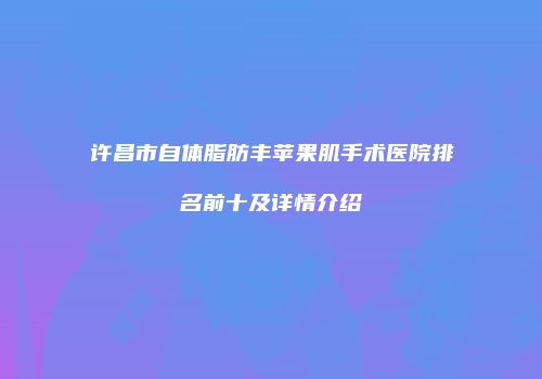 许昌市自体脂肪丰苹果肌手术医院排名前十及详情介绍