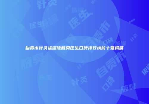 自贡市针灸拔罐除腋臭医生口碑排行榜前十强揭晓