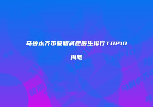 乌鲁木齐市吸脂减肥医生排行TOP10揭晓