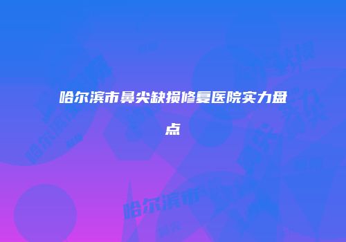 哈尔滨市鼻尖缺损修复医院实力盘点