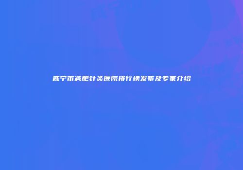 咸宁市减肥针灸医院排行榜发布及专家介绍