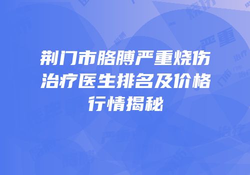荆门市胳膊严重烧伤治疗医生排名及价格行情揭秘