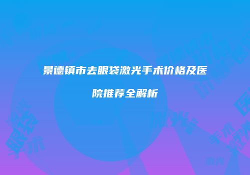 景德镇市去眼袋激光手术价格及医院推荐全解析