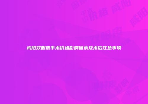 咸阳双眼皮手术价格影响因素及术后注意事项