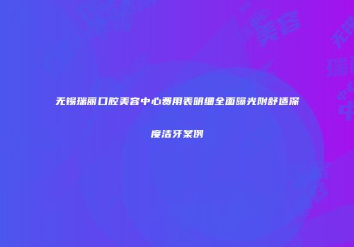无锡瑞丽口腔美容中心费用表明细全面曝光附舒适深度洁牙案例