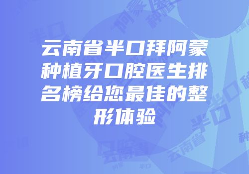 云南省半口拜阿蒙种植牙口腔医生排名榜给您最佳的整形体验