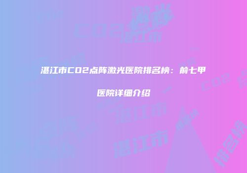湛江市CO2点阵激光医院排名榜：前七甲医院详细介绍
