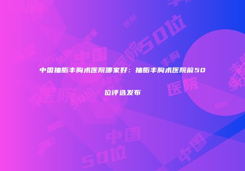 中国抽脂丰胸术医院哪家好：抽脂丰胸术医院前50位评选发布