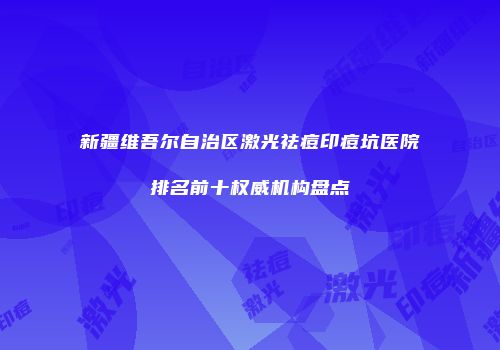 新疆维吾尔自治区激光祛痘印痘坑医院排名前十权威机构盘点