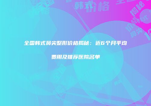 全国韩式鼻尖整形价格揭秘：近6个月平均费用及推荐医院名单