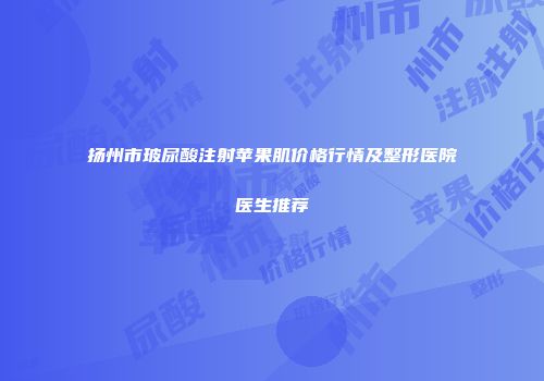 扬州市玻尿酸注射苹果肌价格行情及整形医院医生推荐