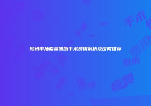 湖州市抽脂瘦腰腹手术费用解析及医院推荐