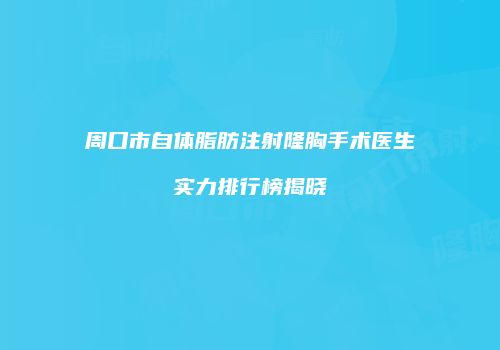 周口市自体脂肪注射隆胸手术医生实力排行榜揭晓