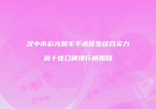 汉中市彩光脱毛手术医生综合实力前十佳口碑排行榜揭晓