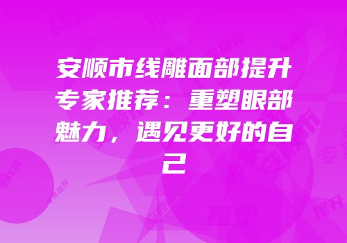 安顺市线雕面部提升专家推荐：重塑眼部魅力，遇见更好的自己