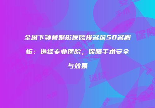 全国下颚骨整形医院排名前50名解析：选择专业医院，保障手术安全与效果