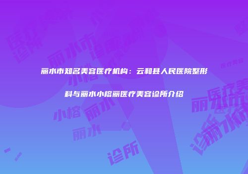 丽水市知名美容医疗机构：云和县人民医院整形科与丽水小榕丽医疗美容诊所介绍