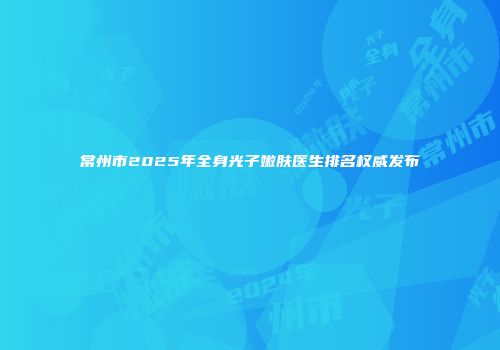 常州市2025年全身光子嫩肤医生排名权威发布