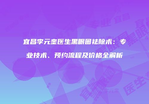 宜昌李元奎医生黑眼圈祛除术：专业技术、预约流程及价格全解析