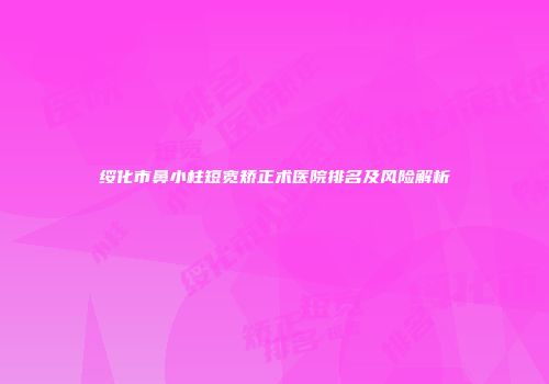 绥化市鼻小柱短宽矫正术医院排名及风险解析
