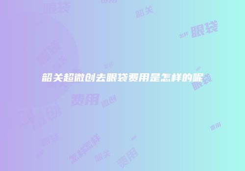 韶关超微创去眼袋费用是怎样的呢