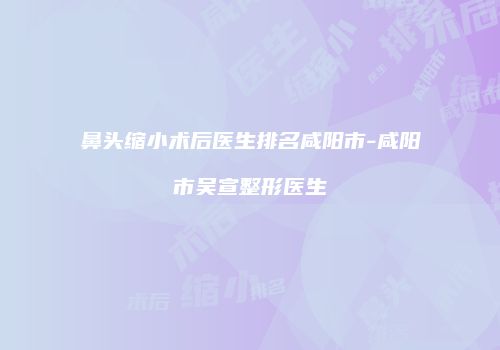 鼻头缩小术后医生排名咸阳市-咸阳市吴宣整形医生