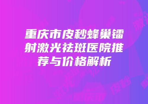 重庆市皮秒蜂巢镭射激光祛斑医院推荐与价格解析