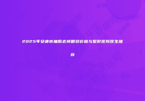 2025年安康市抽脂去掉眼袋价格与整形医院医生推荐