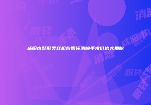 咸阳市整形美容机构眼袋消除手术价格大揭秘