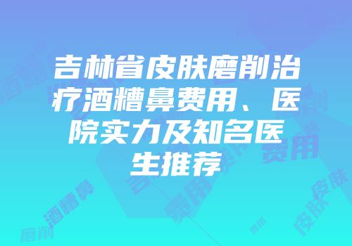 吉林省皮肤磨削治疗酒糟鼻费用、医院实力及知名医生推荐