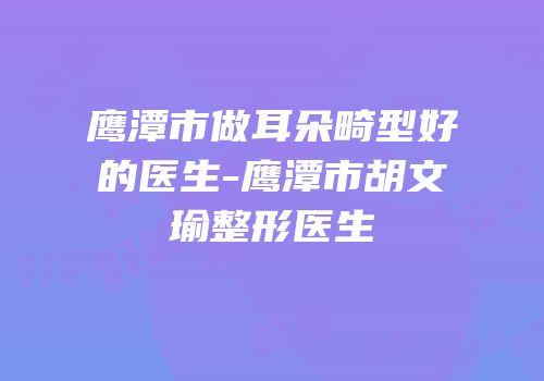 鹰潭市做耳朵畸型好的医生-鹰潭市胡文瑜整形医生