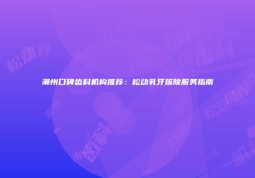 潮州口碑齿科机构推荐：松动乳牙拔除服务指南