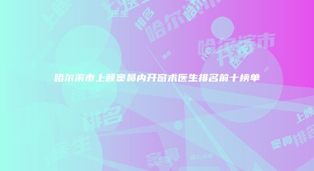 哈尔滨市上颌窦鼻内开窗术医生排名前十榜单