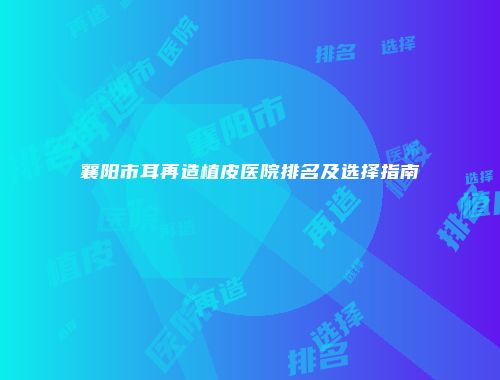 襄阳市耳再造植皮医院排名及选择指南