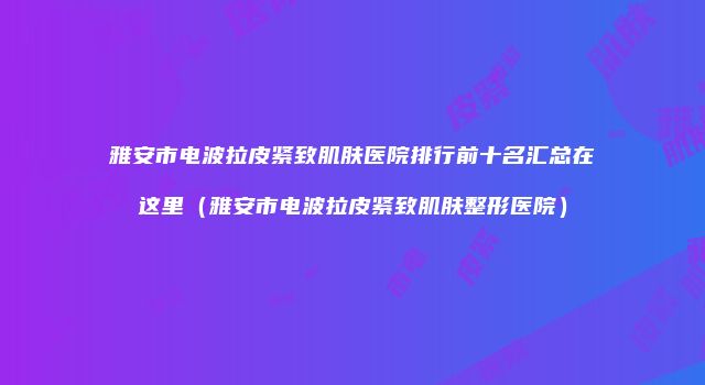 雅安市电波拉皮紧致肌肤医院排行前十名汇总在这里（雅安市电波拉皮紧致肌肤整形医院）