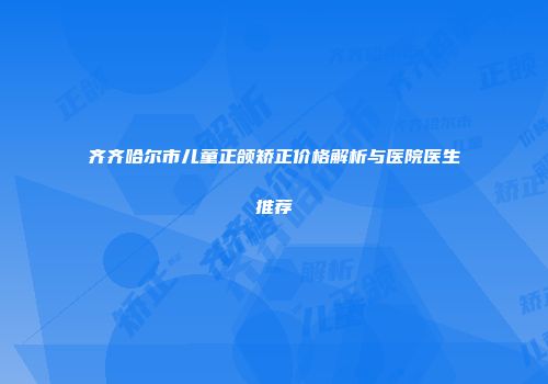 齐齐哈尔市儿童正颌矫正价格解析与医院医生推荐