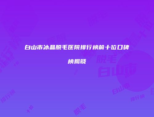 白山市冰晶脱毛医院排行榜前十位口碑榜揭晓